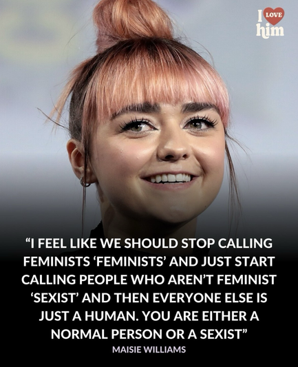 "I FEEL LIKE WE SHOULD STOP CALLING FEMINISTS 'FEMINISTS' AND JUST START CALLING PEOPLE WHO AREN'T FEMINIST 'SEXIST' AND THEN EVERYONE ELSE IS JUST A HUMAN. YOU ARE EITHER A NORMAL PERSON OR A SEXIST" MAISIE WILLIAMS