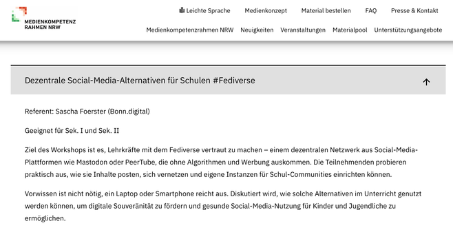 Screenshot der Website
Dezentrale Social-Media-Alternativen für Schulen #Fediverse
Referent: Sascha Foerster (Bonn.digital)
Geeignet für Sek. I und Sek. II
Ziel des Workshops ist es, Lehrkräfte mit dem Fediverse vertraut zu machen – einem dezentralen Netzwerk aus Social-Media-Plattformen wie Mastodon oder PeerTube, die ohne Algorithmen und Werbung auskommen. Die Teilnehmenden probieren praktisch aus, wie sie Inhalte posten, sich vernetzen und eigene Instanzen für Schul-Communities einrichten können.
Vorwissen ist nicht nötig, ein Laptop oder Smartphone reicht aus. Diskutiert wird, wie solche Alternativen im Unterricht genutzt werden können, um digitale Souveränität zu fördern und gesunde Social-Media-Nutzung für Kinder und Jugendliche zu ermöglichen.