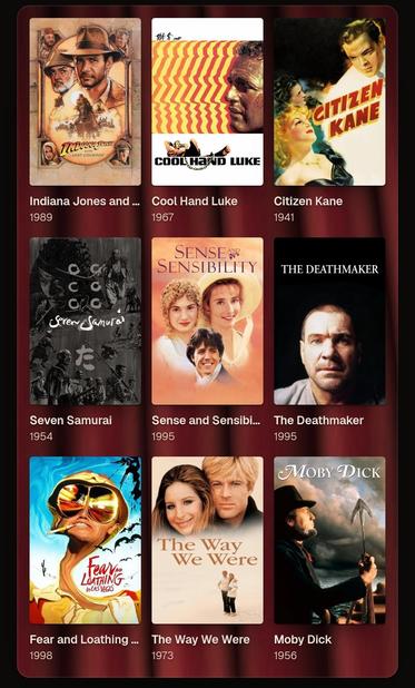 My nine Films velvet Background 

Indiana Jones and the Last Crusade

Cool Hand Luke

Citizen Kane

The seven Samurai 

Sense and Sendeability 

The Deathmaker

Feat and Loathing in Las Vegas

The Way we we're

Moby Dick