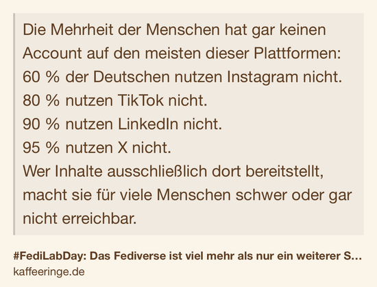 Text Shot: Die Mehrheit der Menschen hat gar keinen Account auf den meisten dieser Plattformen:
60 % der Deutschen nutzen Instagram nicht.
80 % nutzen TikTok nicht.
90 % nutzen LinkedIn nicht.
95 % nutzen X nicht.
Wer Inhalte ausschließlich dort bereitstellt, macht sie für viele Menschen schwer oder gar nicht erreichbar.