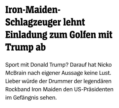 Iron-Maiden-Schlagzeuger lehnt
Einladung zum Golfen mit Trump ab

Sport mit Donald Trump? Darauf hat Nicko McBrain nach eigener Aussage keine Lust. Lieber würde der Drummer der legendären Rockband Iron Maiden den US-Präsidenten im Gefängnis sehen.